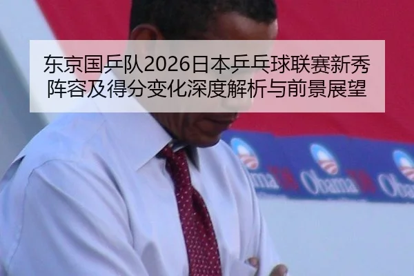东京国乒队2026日本乒乓球联赛新秀阵容及得分变化深度解析与前景展望